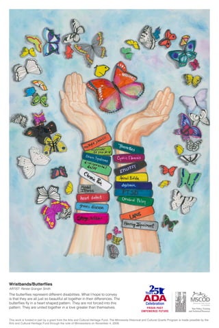 Wristbands/Butterflies
ARTIST: Renee Granger Smith
The butterflies represent different disabilities. What I hope to convey
is that they are all just so beautiful all together in their differences. The
butterflies fly in a heart shaped pattern. They are not forced into this
pattern. They are united together in a love greater than themselves.
This work is funded in part by a grant from the Arts and Cultural Heritage Fund. The Minnesota Historical and Cultural Grants Program is made possible by the
Arts and Cultural Heritage Fund through the vote of Minnesotans on November 4, 2008.
 