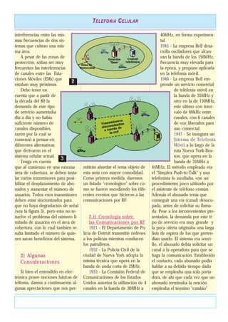 interferencias entre las mis-
mas frecuencias de dos sis-
temas que cubran una mis-
ma área.
A pesar de las zonas de
protección, solían ser muy
frecuentes las interferencias
de canales entre las Esta-
ciones Móviles (EMs) que
estaban muy próximas.
Debe tener en
cuenta que a partir de
la década del 80 la
demanda de este tipo
de servicio aumentaba
día a día y no había
suficiente número de
canales disponibles,
razón por la cual se
comenzó a pensar en
diferentes alternativas
que derivaron en el
sistema celular actual.
Tenga en cuenta
que al comienzo en una extensa
área de cobertura, se deben insta-
lar varios transmisores para posi-
bilitar el desplazamiento de abo-
nados y aumentar el número de
usuarios. Todos esos transmisores
deben estar sincronizados para
que no haya degradación de señal
(vea la figura 3), pero esto no re-
suelve el problema del número li-
mitado de usuarios en el área de
cobertura, con lo cual también re-
sulta limitado el número de quie-
nes sacan beneficios del sistema.
2) Algunas
Consideraciones
Si bien el entendido en elec-
trónica posee nociones básicas de
telfonía, damos a continuación al-
gunas apreciaciones que nos per-
mitirán abordar el tema objeto de
esta nota con mayor comodidad.
Como primera medida, daremos
un listado "cronológico" sobre có-
mo se fueron sucediendo los dife-
rentes eventos que hicieron a las
comunicaciones por RF:
2.1) Cronología sobre
las Comunicaciones por RF
1921 - El Departamento de Po-
licía de Detroit transmitie órdenes
a los policías mientras conducen
los patrulleros.
1932 - La Policía Civil de la
ciudad de Nueva York adopta la
misma técnica que opera en la
banda de onda corta de 2MHz.
1933 - La Comisión Federal de
Comunicaciones de los Estados
Unidos autoriza la utilización de 4
canales en la banda de 30MHz a
40MHz, en forma experimen-
tal.
1945 - La empresa Bell desa-
rrolla osciladores que alcan-
zan la banda de los 150MHz,
frecuencia muy elevada para
la época, y propone aplicarla
en la telefonía móvil.
1946 - La empresa Bell em-
prende un servicio comercial
de telefonía móvil en
la banda de 35MHz y
otro en la de 150MHz,
este último con inter-
valo de 60kHz entre
canales, con 6 canales
de voz liberados para
uso comercial.
1947 - Se inaugura un
Sistema de Telefonía
Móvil a lo largo de la
ruta Nueva York-Bos-
ton, que opera en la
banda de 35MHz a
44MHz. El método empleado era
el "Simplex Push-to-Talk" y una
telefonista lo auxiliaba, con un
procedimiento poco utilizado por
el asistente de teléfono común.
Además el abonado tenía que
conseguir una vía (canal) desocu-
pada, antes de solicitar su llama-
da. Pese a los inconvenientes pre-
sentados, la demanda por este ti-
po de servicio era muy grande y
la poca oferta originaba una larga
lista de espera de los que preten-
dían usarlo. El sistema era senci-
llo, el abonado debía solicitar un
canal a la operadora para que se
haga la comunicación. Establecido
el contacto, cada abonado podía
hablar a su debido tiempo dado
que se empleaba una sola porta-
dora, de ahí que cada vez que un
abonado terminaba la oración
empleaba el término "cambio"
TELEFONIA CELULAR
22
33
 