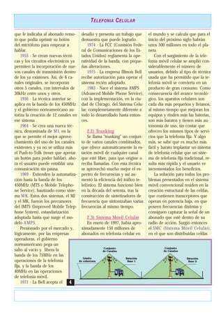 que le indicaba al abonado remo-
to que podía oprimir su botón
del micrófono para empezar a
hablar.
1955 - Se crean nuevas técni-
cas y los circuitos electrónicos ya
permiten la incorporación de nue-
vos canales de transmisión dentro
de los ya existenes. Así, de 6 ca-
nales originales, se incorporan
otros 5 canales, con intervalos de
30kHz entre unos y otros.
1956 - La técnica anterior se
aplica en la banda de los 450MHz
y el gobierno norteamericano au-
toriza la creación de 12 canales en
ese sistema .
1964 - Se crea una nueva téc-
nica, denominada de MJ, en la
que se permite el mejor aprove-
chamiento del uso de los canales
existentes y ya no se utiliza más
el Push-to-Tolk (tener que apretar
un botón para poder hablar), aho-
ra el usuario puede entablar una
comunicación sin pausa.
1969 - Extienden la automatiza-
ción hasta la banda de los
450MHz (MTS o Mobile Telepho-
ne Service), bautizado como siste-
ma M K. Estos dos sistemas, el MJ
y el MK, fueron los precursores
del IMTS (Improved Mobile Telep-
hone System), estandarización
adoptada hasta que surge el mo-
delo AMPS.
Presionado por el mercado y,
lógicamente, por las empresas
operadoras, el gobierno
norteamericano pega un
salto al vacío y libera la
banda de los 75MHz en las
operaciones de la telefonía
fija, y la banda de los
40MHz en las operaciones
de telefonía móvil.
1971 - La Bell acepta el
desafío y presenta un trabajo que
demuestra que puede lograrlo.
1974 - La FCC (Comisión Fede-
ral de Comunicaciones de los Es-
tados Unidos) reglamenta la ope-
ratividad de la banda, con peque-
ñas alteraciones.
1975 - La empresa Illinois Bell
recibe autorización para operar el
sistema recién adoptado.
1983 - Nace el sistema AMPS
(Advanced Mobile Phone Service),
con la implementación, en la ciu-
dad de Chicago, del Sistema Celu-
lar, complemetamente diferente a
todo lo desarrollado hasta enton-
ces.
2.2) Trunking
Se llama "trunking" un conjun-
to de varios canales combinados,
que ofrece automáticamente la es-
tación móvil de cualquier canal
que esté libre, para que origine o
reciba llamadas. Con esta técnica
se aprovechó mucho mejor el es-
pectro de frecuencias y así au-
mentó la eficiencia del tráfico te-
lefónico. El sistema funcionó bien
en la década del setenta, tras la
construcción de sintetizadores de
frecuencia que sintonizaban varias
frecuencias al mismo tiempo.
2.3) Sistema Móvil Celular
En enero de 1997, había apro-
ximadamente 150 millones de
abonados en telefonía celular en
el mundo y se calcula que para el
inicio del próximo siglo habrán
unos 500 millones en todo el pla-
neta.
Con el surgimiento de la tele-
fonía móvil celular se amplió con-
siderablemente el número de
usuarios, debido al tipo de técnica
usada que ha permitido que la te-
lefonía móvil se convierta en un
producto de gran consumo. Como
consecuencia del avance tecnoló-
gico, los aparatos celulares son
cada día más pequeños y livianos,
al mismo tiempo que mejoran los
equipos y rinden más las baterías,
son más baratos y tienen más au-
tonomía de uso, sin contar que
ofrecen los mismos tipos de servi-
cios que la telefonía fija. Y algo
más, se sabe que es mucho más
fácil y barato implantar un sistema
de telefonía celular que un siste-
ma de telefonía fija tradicional, re-
sulta más rápida y el usuario ve
incrementados los beneficios.
La solución para todos los pro-
blemas presentados en el sistema
móvil convencional residen en la
creación estructural de las celdas,
que contienen transceptores que
operan en potencia baja, en que
poseen frecuencias distintas y
consiguen capturar la señal de un
abonado que esté dentro de su
radio de acción. Surgió entonces
el SMC (Sistema Móvil Celular),
en el que son distribuidas celdas
TELEFONIA CELULAR
44
 