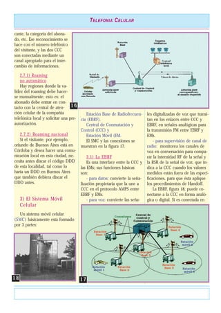 cante, la categoría del abona-
do, etc. Ese reconocimiento se
hace con el número telefónico
del visitante, y las dos CCC
son conectadas mediante un
canal apropiado para el inter-
cambio de informaciones.
2.7.1) Roaming
no automático
Hay regiones donde la va-
lidez del roaming debe hacer-
se manualmente, esto es: el
abonado debe entrar en con-
tacto con la central de aten-
ción celular de la compañía
telefónica local y solicitar una pre-
autorización.
2.7.2) Roaming nacional
Si el visitante, por ejemplo,
oriundo de Buenos Aires está en
Córdoba y desea hacer una comu-
nicación local en esta ciudad, ne-
cesita antes discar el código DDD
de esta localidad, tal como lo
haría un DDD en Buenos Aires
que también debiera discar el
DDD antes.
3) El Sistema Móvil
Celular
Un sistema móvil celular
(SMC) básicamente está formado
por 3 partes:
Estación Base de Radiofrecuen-
cia (EBRF),
Central de Conmutación y
Control (CCC) y
Estación Móvil (EM.
El SMC y las conexiones se
muestran en la figura 17.
3.1) La EBRF
Es una interface entre la CCC y
las EMs; sus funciones básicas
son:
- para datos: convierte la seña-
lización propietaria que la une a
CCC en el protocolo AMPS entre
EBRF y EMs.
- para voz: convierte las seña-
les digitalizadas de voz que transi-
tan en los enlaces entre CCC y
EBRF, en señales analógicas para
la transmisión FM entre EBRF y
EMs.
- para supervisión de canal de
radio: monitorea los canales de
voz en conversación para compa-
rar la intensidad RF de la señal y
la RSR de la señal de voz, que in-
dica a la CCC cuando los valores
medidos están fuera de las especi-
ficaciones, para que ésta aplique
los procedimientos de Handoff.
La EBRF, figura 18, puede co-
nectarse a la CCC en forma analó-
gica o digital. Si es conectada en
TELEFONIA CELULAR
1 61 6
1 71 71 81 8
 