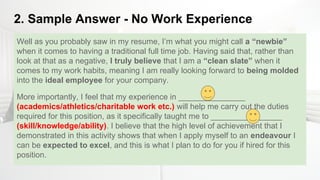 2. Sample Answer - No Work Experience
Well as you probably saw in my resume, I’m what you might call a “newbie”
when it comes to having a traditional full time job. Having said that, rather than
look at that as a negative, I truly believe that I am a “clean slate” when it
comes to my work habits, meaning I am really looking forward to being molded
into the ideal employee for your company.
More importantly, I feel that my experience in _______________
(academics/athletics/charitable work etc.) will help me carry out the duties
required for this position, as it specifically taught me to ________________
(skill/knowledge/ability). I believe that the high level of achievement that I
demonstrated in this activity shows that when I apply myself to an endeavour I
can be expected to excel, and this is what I plan to do for you if hired for this
position.
 