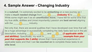 4. Sample Answer - Changing Industry
In a nutshell, I’m extremely excited to be embarking on a new journey as I
make a much needed change from ___________ (industry 1) to __________ .
While some might see it as an unorthodox move, I have felt for some time that
my true skills, abilities and (most importantly) passion are best served aligning
with the ____________ industry.
Not only that, there are several qualities that I have developed over time that will
be a huge advantage in successfully completing the daily tasks laid out in the job
description, including _______, _______, and ________ (3 applicable skills
and abilities). Specifically, my work in ______________ (example from your
past that supports the 3 skills) shows that I have practical experience in
applicable tasks and that I can be counted on to complete these tasks to an
elite level.
 