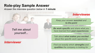 Role-play Sample Answer
Answer the interview question below in 1 minute
Interviewer
Interviewee
Tell me about
yourself...
Keep your answer succinct and
to-the-point
Be work specific and share what you
have learned from past experiences
Talk about what makes you excited
about this specific work opportunity
Find out exactly which strengths and
qualities the company is looking for
Interviewee
 