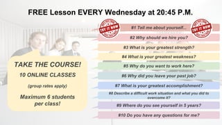 FREE Lesson EVERY Wednesday at 20:45 P.M.
#1 Tell me about yourself...
#2 Why should we hire you?
#3 What is your greatest strength?
#4 What is your greatest weakness?
#5 Why do you want to work here?
#6 Why did you leave your past job?
#7 What is your greatest accomplishment?
#8 Describe a difficult work situation and what you did to
overcome it?
#9 Where do you see yourself in 5 years?
#10 Do you have any questions for me?
TAKE THE COURSE!
10 ONLINE CLASSES
(group rates apply)
Maximum 6 students
per class!
 