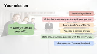 Your mission
In today’s class,
you will...
Introduce yourself
Role-play interview question with your partner
Learn the Do’s and Don’ts
Practice a sample answer
Role-play interview question with the interviewer
Get assessed / receive feedback
 
