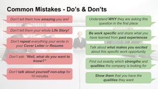 Common Mistakes - Do’s & Don’ts
Don’t tell them how amazing you are!
Don’t tell them your whole Life Story!
Don’t ask: “Well, what do you want to
know?”
Don’t talk about yourself non-stop for
10 minutes
Be work specific and share what you
have learned from past experiences
Talk about what makes you excited
about this specific work opportunity
Find out exactly which strengths and
qualities the company is looking for
Understand WHY they are asking this
question in the first place
Don’t repeat everything your wrote in
your Cover Letter or Resume
Show them that you have the
qualities they want
 
