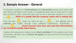 3. Sample Answer - General
I’d describe myself as a hard-working and enthusiastic person who works well
with others and takes a lot of pride in completing tasks both on time and to a high
level. Further to that, I think the best way for me to describe myself is in a word:
___________ (think of a quality that the company needs and is looking for).
Over the last _____ years my work as a(n) __________ has allowed me to
cultivate this quality through many different experiences. Specifically, I
_________________ (insert success story from your past that demonstrates
you having the quality listed above).
I believe this experience makes me an ideal candidate for this position and more
importantly, will allow me to achieve the goals you have set for the incoming hire
for this position.
 