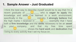 1. Sample Answer - Just Graduated
I think the best way to describe myself would be to say that I’m a
recent graduate of __________ who is eager to apply the
knowledge and skills I’ve learned in a work environment,
specifically in the __________ industry. I strongly believe that
the high marks I received in __________ exemplify that I have
both a firm knowledge and the skills necessary to be an asset
to your company, and that my free time spent
__________________ shows the hard work and dedication that
I bring to every activity that I set my focus on.
 