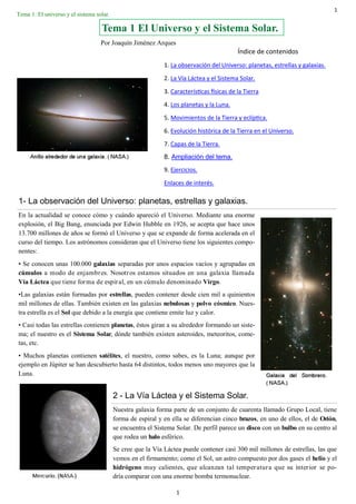 1
1
1- La observación del Universo: planetas, estrellas y galaxias.
En la actualidad se conoce cómo y cuándo apareció el Universo. Mediante una enorme
explosión, el Big Bang, enunciada por Edwin Hubble en 1926, se acepta que hace unos
13.700 millones de años se formó el Universo y que se expande de forma acelerada en el
curso del tiempo. Los astrónomos consideran que el Universo tiene los siguientes compo-
nentes:
• Se conocen unas 100.000 galaxias separadas por unos espacios vacíos y agrupadas en
cúmulos a modo de enjambres. Nosotros estamos situados en una galaxia llamada
Vía Láctea que tiene forma de espiral, en un cúmulo denominado Virgo.
•Las galaxias están formadas por estrellas, pueden contener desde cien mil a quinientos
mil millones de ellas. También existen en las galaxias nebulosas y polvo cósmico. Nues-
tra estrella es el Sol que debido a la energía que contiene emite luz y calor.
• Casi todas las estrellas contienen planetas, éstos giran a su alrededor formando un siste-
ma; el nuestro es el Sistema Solar, dónde también existen asteroides, meteoritos, come-
tas, etc.
• Muchos planetas contienen satélites, el nuestro, como sabes, es la Luna; aunque por
ejemplo en Júpiter se han descubierto hasta 64 distintos, todos menos uno mayores que la
Luna.
Tema 1 El Universo y el Sistema Solar.
Índice de contenidos
1. La observación del Universo: planetas, estrellas y galaxias.
2. La Vía Láctea y el Sistema Solar.
3. Características físicas de la Tierra
4. Los planetas y la Luna.
5. Movimientos de la Tierra y eclíptica.
6. Evolución histórica de la Tierra en el Universo.
7. Capas de la Tierra.
8. Ampliación del tema.
9. Ejercicios.
Enlaces de interés.
2 - La Vía Láctea y el Sistema Solar.
Nuestra galaxia forma parte de un conjunto de cuarenta llamado Grupo Local, tiene
forma de espiral y en ella se diferencian cinco brazos, en uno de ellos, el de Orión,
se encuentra el Sistema Solar. De perfil parece un disco con un bulbo en su centro al
que rodea un halo esférico.
Se cree que la Vía Láctea puede contener casi 300 mil millones de estrellas, las que
vemos en el firmamento; como el Sol, un astro compuesto por dos gases el helio y el
hidrógeno muy calientes, que alcanzan tal temperatura que su interior se po-
dría comparar con una enorme bomba termonuclear.
Tema 1: El universo y el sistema solar.
Por Joaquín Jiménez Arques
 