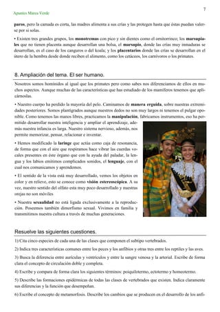 7
Apuntes Marea Verde
paros, pero la camada es corta, las madres alimenta a sus crías y las protegen hasta que éstas puedan valer-
se por si solas.
• Existen tres grandes grupos, los monotremas con pico y sin dientes como el ornitorrinco; los marsupia-
les que no tienen placenta aunque desarrollan una bolsa, el marsupio, donde las crías muy inmaduras se
desarrollan, es el caso de los canguros o del koala; y los placentarios donde las crías se desarrollan en el
útero de la hembra desde donde reciben el alimento, como los cetáceos, los carnívoros o los primates.
8. Ampliación del tema. El ser humano.
Nosotros somos homínidos al igual que los primates pero como sabes nos diferenciamos de ellos en mu-
chos aspectos. Aunque muchas de las características que has estudiado de los mamíferos tenemos que apli-
cárnoslas.
• Nuestro cuerpo ha perdido la mayoría del pelo. Caminamos de manera erguida, sobre nuestras extremi-
dades posteriores. Somos plantígrados aunque nuestros dedos no son muy largos ni tenemos el pulgar opo-
nible. Como tenemos las manos libres, practicamos la manipulación, fabricamos instrumentos, eso ha per-
mitido desarrollar nuestra inteligencia y ampliar el aprendizaje, ade-
más nuestra infancia es larga. Nuestro sistema nervioso, además, nos
permite memorizar, pensar, relacionar e inventar.
• Hemos modificado la laringe que actúa como caja de resonancia,
de forma que con el aire que respiramos hace vibrar las cuerdas vo-
cales presentes en éste órgano que con la ayuda del paladar, la len-
gua y los labios emitimos complicados sonidos, el lenguaje, con el
cual nos comunicamos y aprendemos.
• El sentido de la vista está muy desarrollado, vemos los objetos en
color y en relieve, esto se conoce como visión estereoscópica. A su
vez, nuestro sentido del olfato esta muy poco desarrollado y nuestras
orejas no son móviles
• Nuestra sexualidad no está ligada exclusivamente a la reproduc-
ción. Poseemos también dimorfismo sexual. Vivimos en familia y
transmitimos nuestra cultura a través de muchas generaciones.
Resuelve las siguientes cuestiones.
1) Cita cinco especies de cada una de las clases que componen el subtipo vertebrados.
2) Indica tres características comunes entre los peces y los anfibios y otras tres entre los reptiles y las aves.
3) Busca la diferencia entre aurículas y ventrículos y entre la sangre venosa y la arterial. Escribe de forma
clara el concepto de circulación doble y completa.
4) Escribe y compara de forma clara los siguientes términos: poiquilotermo, ectotermo y homeotermo.
5) Describe las formaciones epidérmicas de todas las clases de vertebrados que existen. Indica claramente
sus diferencias y la función que desempeñan.
6) Escribe el concepto de metamorfosis. Describe los cambios que se producen en el desarrollo de los anfi-
 