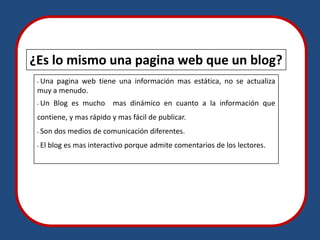 ¿Es lo mismo una pagina web que un blog?
 Una pagina web tiene una información mas estática, no se actualiza
 •

 muy a menudo.
 •   Un Blog es mucho mas dinámico en cuanto a la información que
 contiene, y mas rápido y mas fácil de publicar.
 •   Son dos medios de comunicación diferentes.
 •   El blog es mas interactivo porque admite comentarios de los lectores.
 