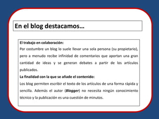 En el blog destacamos…

 El trabajo en colaboración:
 Por costumbre un blog lo suele llevar una sola persona (su propietario),
 pero a menudo recibe infinidad de comentarios que aportan una gran
 cantidad de ideas y se generan debates a partir de los artículos
 publicados.
 La finalidad con la que se añade el contenido:
 Los blog permiten escribir el texto de los artículos de una forma rápida y
 sencilla. Además el autor (Blogger) no necesita ningún conocimiento
 técnico y la publicación es una cuestión de minutos.
 