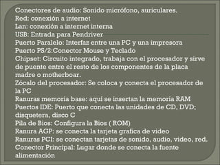 Conectores de audio: Sonido micrófono, auriculares.
Red: conexión a internet
Lan: conexión a internet interna
USB: Entrada para Pendriver
Puerto Paralelo: Interfaz entre una PC y una impresora
Puerto PS/2:Conector Mouse y Teclado
Chipset: Circuito integrado, trabaja con el procesador y sirve
de puente entre el resto de los componentes de la placa
madre o motherboar.
Zócalo del procesador: Se coloca y conecta el procesador de
la PC
Ranuras memoria base: aquí se insertan la memoria RAM
Puertos IDE: Puerto que conecta las unidades de CD, DVD;
disquetera, disco C
Pila de Bios: Configura la Bios ( ROM)
Ranura AGP: se conecta la tarjeta grafica de video
Ranuras PCI: se conectan tarjetas de sonido, audio, video, red.
Conector Principal: Lugar donde se conecta la fuente
alimentación
 