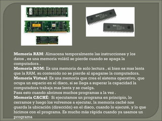 Memoria RAM: Almacena temporalmente las instrucciones y los
datos , es una memoria volátil se pierde cuando se apaga la
computadora .
Memoria ROM: Es una memoria de solo lectura , si bien es mas lenta
que la RAM, su contenido no se pierde al apagarse la computadora.
Memoria Virtual: Es una memoria que crea el sistema operativo, que
ocupa un espacio en el disco, si se llega a superar la capacidad la
computadora trabaja mas lenta y se cuelga.
Pasa esto cuando abrimos muchos programas a la vez .
Memoria CACHÉ: Si ejecutamos un programa en principio, lo
cerramos y luego los volvemos a ejecutar, la memoria caché nos
guarda la ubicación (dirección) en el disco, cuando lo ejecuté, y lo que
hicimos con el programa. Es mucho más rápida cuando ya usamos un
programa
 