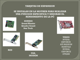 TARJETAS DE EXPANSION
SE INSTALAN EN LA MOTHER PARA REALIZAR
UNA FUNCION ESPECIFICA Y MEJORAR EL
RENDIMIENTO DE LA PC
SONIDO
Sound Blaster
Quadro Sound
Star Tech
RED
FAX,
MODEM
VIDEO
NVIDIA
GEFORCE
ATI RADEON
Hd4870x2
NVIDIA
GEFORCE
GTX285
 