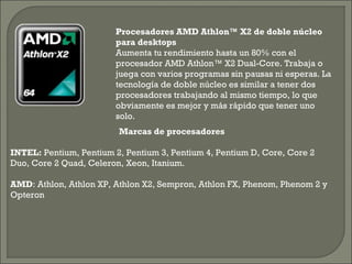 Procesadores AMD Athlon™ X2 de doble núcleo
para desktops 
Aumenta tu rendimiento hasta un 80% con el
procesador AMD Athlon™ X2 Dual-Core. Trabaja o
juega con varios programas sin pausas ni esperas. La
tecnología de doble núcleo es similar a tener dos
procesadores trabajando al mismo tiempo, lo que
obviamente es mejor y más rápido que tener uno
solo.
Marcas de procesadores
INTEL: Pentium, Pentium 2, Pentium 3, Pentium 4, Pentium D, Core, Core 2
Duo, Core 2 Quad, Celeron, Xeon, Itanium.
AMD: Athlon, Athlon XP, Athlon X2, Sempron, Athlon FX, Phenom, Phenom 2 y
Opteron
 