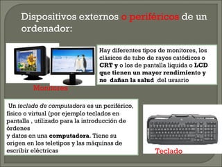 Dispositivos externos o periféricos de un
ordenador:
Monitores
Teclado
Hay diferentes tipos de monitores, los
clásicos de tubo de rayos catódicos o
CRT y o los de pantalla liquida o LCD
que tienen un mayor rendimiento y
no dañan la salud del usuario
Un teclado de computadora es un periférico,
físico o virtual (por ejemplo teclados en
pantalla , utilizado para la introducción de
órdenes
y datos en una computadora. Tiene su
origen en los teletipos y las máquinas de
escribir eléctricas
 