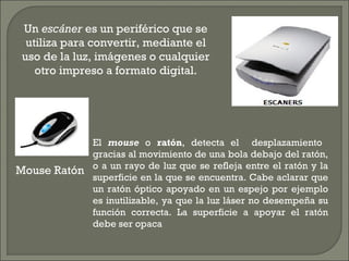 Mouse Ratón
El mouse o ratón, detecta el desplazamiento
gracias al movimiento de una bola debajo del ratón,
o a un rayo de luz que se refleja entre el ratón y la
superficie en la que se encuentra. Cabe aclarar que
un ratón óptico apoyado en un espejo por ejemplo
es inutilizable, ya que la luz láser no desempeña su
función correcta. La superficie a apoyar el ratón
debe ser opaca
Un escáner es un periférico que se
utiliza para convertir, mediante el
uso de la luz, imágenes o cualquier
otro impreso a formato digital.
 