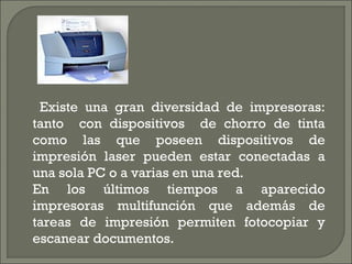 Existe una gran diversidad de impresoras:
tanto con dispositivos de chorro de tinta
como las que poseen dispositivos de
impresión laser pueden estar conectadas a
una sola PC o a varias en una red.
En los últimos tiempos a aparecido
impresoras multifunción que además de
tareas de impresión permiten fotocopiar y
escanear documentos.
 