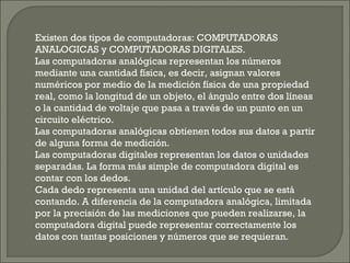 Existen dos tipos de computadoras: COMPUTADORAS
ANALOGICAS y COMPUTADORAS DIGITALES.
Las computadoras analógicas representan los números
mediante una cantidad física, es decir, asignan valores
numéricos por medio de la medición física de una propiedad
real, como la longitud de un objeto, el ángulo entre dos líneas
o la cantidad de voltaje que pasa a través de un punto en un
circuito eléctrico.
Las computadoras analógicas obtienen todos sus datos a partir
de alguna forma de medición.
Las computadoras digitales representan los datos o unidades
separadas. La forma más simple de computadora digital es
contar con los dedos.
Cada dedo representa una unidad del artículo que se está
contando. A diferencia de la computadora analógica, limitada
por la precisión de las mediciones que pueden realizarse, la
computadora digital puede representar correctamente los
datos con tantas posiciones y números que se requieran.
 