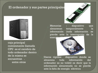 El ordenador y sus partes principales:
caja principal
comúnmente llamada
CPU es el cerebro de
todo ordenador dentro
de la misma se
encuentran .
entre otros
Memorias : dispositivo que
almacenan temporalmente la
información (toda información se
pierde ante la interrupción de la
energía eléctrica
Discos rígidos: dispositivo donde se
almacena toda información del
ordenador es no volátil es decir que la
información almacenada no se pierde
ante la falta de energía eléctrica
 