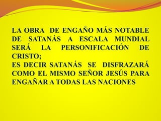 LA OBRA DE ENGAÑO MÁS NOTABLE
DE SATANÁS A ESCALA MUNDIAL
SERÁ LA PERSONIFICACIÓN DE
CRISTO;
ES DECIR SATANÁS SE DISFRAZARÁ
COMO EL MISMO SEÑOR JESÚS PARA
ENGAÑAR A TODAS LAS NACIONES
 