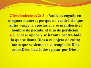 2Tesalonicenses 2: 3 «Nadie os engañe en
ninguna manera; porque no vendrá sin que
antes venga la apostasía, y se manifieste el
hombre de pecado, el hijo de perdición,
4 el cual se opone y se levanta contra todo
lo que se llama Dios o es objeto de culto;
tanto que se sienta en el templo de Dios
como Dios, haciéndose pasar por Dios.»
 