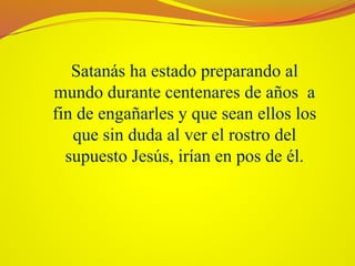 Satanás ha estado preparando al
mundo durante centenares de años a
fin de engañarles y que sean ellos los
que sin duda al ver el rostro del
supuesto Jesús, irían en pos de él.
 