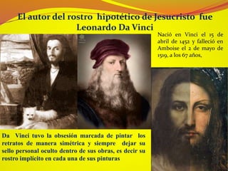El autor del rostro hipotético de Jesucristo fue
Leonardo Da Vinci
Da Vinci tuvo la obsesión marcada de pintar los
retratos de manera simétrica y siempre dejar su
sello personal oculto dentro de sus obras, es decir su
rostro implícito en cada una de sus pinturas
Nació en Vinci el 15 de
abril de 1452 y falleció en
Amboise el 2 de mayo de
1519, a los 67 años,
 