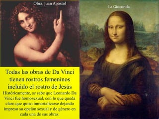 Todas las obras de Da Vinci
tienen rostros femeninos
incluido el rostro de Jesús
Históricamente, se sabe que Leonardo Da
Vinci fue homosexual, con lo que queda
claro que quiso inmortalizarse dejando
impreso su opción sexual y de género en
cada una de sus obras.
Obra, Juan Apóstol
La Gioconda
 