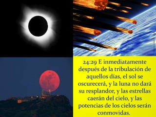 24:29 E inmediatamente
después de la tribulación de
aquellos días, el sol se
oscurecerá, y la luna no dará
su resplandor, y las estrellas
caerán del cielo, y las
potencias de los cielos serán
conmovidas.
 