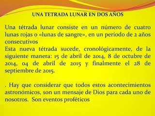 Una tétrada lunar consiste en un número de cuatro
lunas rojas o «lunas de sangre», en un período de 2 años
consecutivos
Esta nueva tétrada sucede, cronológicamente, de la
siguiente manera: 15 de abril de 2014, 8 de octubre de
2014, 04 de abril de 2015 y finalmente el 28 de
septiembre de 2015.
. Hay que considerar que todos estos acontecimientos
astronómicos, son un mensaje de Dios para cada uno de
nosotros. Son eventos proféticos
UNA TETRADA LUNAR EN DOS AÑOS
 