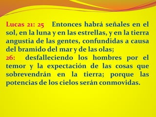 Lucas 21: 25 Entonces habrá señales en el
sol, en la luna y en las estrellas, y en la tierra
angustia de las gentes, confundidas a causa
del bramido del mar y de las olas;
26: desfalleciendo los hombres por el
temor y la expectación de las cosas que
sobrevendrán en la tierra; porque las
potencias de los cielos serán conmovidas.
 