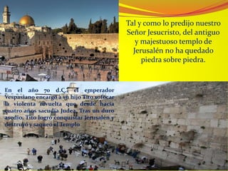 Tal y como lo predijo nuestro
Señor Jesucristo, del antiguo
y majestuoso templo de
Jerusalén no ha quedado
piedra sobre piedra.
En el año 70 d.C., el emperador
Vespasiano encargó a su hijo Tito sofocar
la violenta revuelta que desde hacía
cuatro años sacudía Judea. Tras un duro
asedio, Tito logró conquistar Jerusalén y
destruyó y saqueó el Templo
 