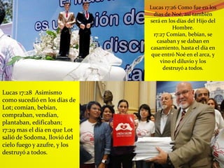 Lucas 17:26 Como fue en los
días de Noé, así también
será en los días del Hijo del
Hombre.
17:27 Comían, bebían, se
casaban y se daban en
casamiento, hasta el día en
que entró Noé en el arca, y
vino el diluvio y los
destruyó a todos.
Lucas 17:28 Asimismo
como sucedió en los días de
Lot; comían, bebían,
compraban, vendían,
plantaban, edificaban;
17:29 mas el día en que Lot
salió de Sodoma, llovió del
cielo fuego y azufre, y los
destruyó a todos.
 