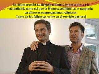 La degeneración ha llegado a límites impensables en la
actualidad, tanto así que la Homosexualidad ya es aceptada
en diversas congregaciones religiosas.
Tanto en los feligreses como en el servicio pastoral
 