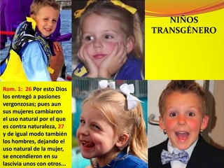 NIÑOS
TRANSGÉNERO
Rom. 1: 26 Por esto Dios
los entregó a pasiones
vergonzosas; pues aun
sus mujeres cambiaron
el uso natural por el que
es contra naturaleza, 27
y de igual modo también
los hombres, dejando el
uso natural de la mujer,
se encendieron en su
lascivia unos con otros...
 