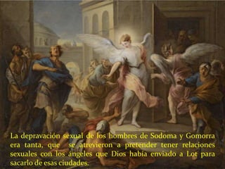 La depravación sexual de los hombres de Sodoma y Gomorra
era tanta, que se atrevieron a pretender tener relaciones
sexuales con los ángeles que Dios había enviado a Lot para
sacarlo de esas ciudades.
 