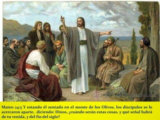 Mateo 24:3 Y estando él sentado en el monte de los Olivos, los discípulos se le
acercaron aparte, diciendo: Dinos, ¿cuándo serán estas cosas, y qué señal habrá
de tu venida, y del fin del siglo?
 