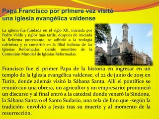 Papa Francisco por primera vez visitó
una iglesia evangélica valdense
Francisco fue el primer Papa de la historia en ingresar en un
templo de la Iglesia evangélica valdense, el 22 de junio de 2015 en
Turín, donde además visitó la Sábana Santa. Allí el pontífice se
reunió con una obrera, un agricultor y un empresario; pronunció
un discurso y al final entró a la catedral donde veneró la Síndone,
la Sábana Santa o el Santo Sudario, una tela de lino que -según la
tradición- envolvió a Jesús tras su muerte y al momento de la
resurrección.
La iglesia fue fundada en el siglo XII, iniciada por
Pedro Valdo y siglos más tarde, después de iniciada
la Reforma protestante, se adhirió a la teología
calvinista y se convirtió en la filial italiana de las
Iglesias Reformadas, siendo miembro de la
Comunión Mundial de Iglesias Reformadas.
 
