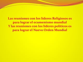 Las reuniones con los líderes Religiosos es
para lograr el ecumenismo mundial
Y las reuniones con los líderes políticos es
para lograr el Nuevo Orden Mundial
 