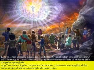 24:30 Entonces aparecerá la señal del Hijo del Hombre en el cielo; y entonces lamentarán
todas las tribus de la tierra, y verán al Hijo del Hombre viniendo sobre las nubes del cielo,
con poder y gran gloria.
24:31 Y enviará sus ángeles con gran voz de trompeta, y juntarán a sus escogidos, de los
cuatro vientos, desde un extremo del cielo hasta el otro.
 