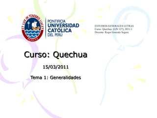 Curso: QuechuaCurso: Quechua
15/03/201115/03/2011
Tema 1: GeneralidadesTema 1: Generalidades
ESTUDIOS GENERALES LETRAS
Curso: Quechua (LIN 127), 2011-1
Docente: Roger Gonzalo Segura
 