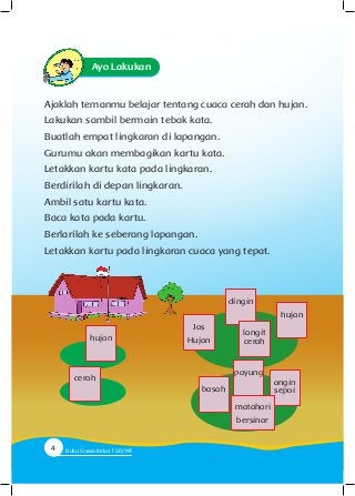 Ayo Lakukan
Ajaklah temanmu belajar tentang cuaca cerah dan hujan.
Lakukan sambil bermain tebak kata.
Buatlah empat lingkaran di lapangan.
Gurumu akan membagikan kartu kata.
Letakkan kartu kata pada lingkaran.
Berdirilah di depan lingkaran.
Ambil satu kartu kata.
Baca kata pada kartu.
Berlarilah ke seberang lapangan.
Letakkan kartu pada lingkaran cuaca yang tepat.
hujan
cerah
hujan
angin
sepoibasah
Jas
Hujan
payung
matahari
bersinar
dingin
langit
cerah
4 Buku Siswa Kelas SD/M
 
