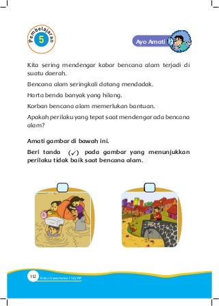Kita sering mendengar kabar bencana alam terjadi di
suatu daerah.
Bencana alam seringkali datang mendadak.
Harta benda banyak yang hilang.
Korban bencana alam memerlukan bantuan.
Apakah perilaku yang tepat saat mendengar ada bencana
alam?
Amati gambar di bawah ini.
Beri tanda pada gambar yang menunjukkan
perilaku tidak baik saat bencana alam.
Ayo Amati
112 Buku Siswa Kelas SD/M
 