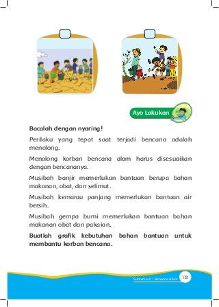 Bacalah dengan nyaring!
Perilaku yang tepat saat terjadi bencana adalah
menolong.
Menolong korban bencana alam harus disesuaikan
dengan bencananya.
Musibah banjir memerlukan bantuan berupa bahan
makanan, obat, dan selimut.
Musibah kemarau panjang memerlukan bantuan air
bersih.
Musibah gempa bumi memerlukan bantuan bahan
makanan obat dan pakaian.
Buatlah grafik kebutuhan bahan bantuan untuk
membantu korban bencana.
Ayo Lakukan
113Subtema 4 : Bencana Alam
 