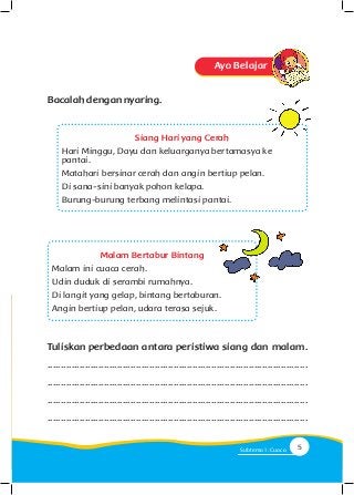 Malam Bertabur Bintang
Malam ini cuaca cerah.
Udin duduk di serambi rumahnya.
Di langit yang gelap, bintang bertaburan.
Angin bertiup pelan, udara terasa sejuk.
Tuliskan perbedaan antara peristiwa siang dan malam.
.................................................................................................
.................................................................................................
.................................................................................................
.................................................................................................
Ayo Belajar
Bacalahdengannyaring.
Siang Hari yang Cerah
Hari Minggu, Dayu dan keluarganya bertamasya ke
pantai.
Matahari bersinar cerah dan angin bertiup pelan.
Di sana-sini banyak pohon kelapa.
Burung-burung terbang melintasi pantai.
5Subtema 1: Cuaca
 