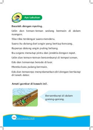 Amati gambar di bawah ini!.
Bersembunyi di dalam
gorong-gorong.
Ayo Lakukan
Bacalah dengan nyaring.
Udin dan teman-teman sedang bermain di dalam
ruangan.
Tiba-tiba terdengar suara menderu.
Suara itu datang dari angin yang bertiup kencang.
Rupanya datang angin puting beliung.
Ibu segera menutup pintu dan jendela dengan rapat.
Udin dan teman-teman bersembunyi di tempat aman.
Edo dan temannya berada di luar.
Mereka baru pulang bermain.
Edo dan temannya menyelamatkan diri dengan bertiarap
di tanah datar.
106 Buku Siswa Kelas SD/M
 