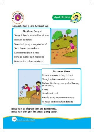 Ayo Lakukan
Bencana Alam
Bencana alam sering terjadi
Mungkin karena ulah manusia
Pohon ditebang, sampah dibuang
sembarang
Alam,
Maafkan kami
Kami sering lupa merawatmu
Hingga bencana pun datang
Nasibmu Sungai
Sungai, kasihan sekali nasibmu
Banyak sampah
Siapakah yang mengotorimu?
Saat hujan turun deras
Kau muntahkan airmu
Hingga banjir pun melanda
Namun itu bukan salahmu
Bacalah dua puisi berikut ini.
Bacakan di depan teman-temanmu.
Bacakan dengan intonasi yang tepat.
108 Buku Siswa Kelas SD/M
 