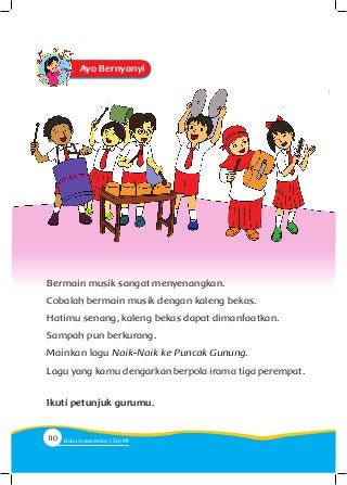 Ayo Bernyanyi
Bermain musik sangat menyenangkan.
Cobalah bermain musik dengan kaleng bekas.
Hatimu senang, kaleng bekas dapat dimanfaatkan.
Sampah pun berkurang.
Mainkan lagu Naik-Naik ke Puncak Gunung.
Lagu yang kamu dengarkan berpola irama tiga perempat.
Ikuti petunjuk gurumu.
110 Buku Siswa Kelas SD/M
 